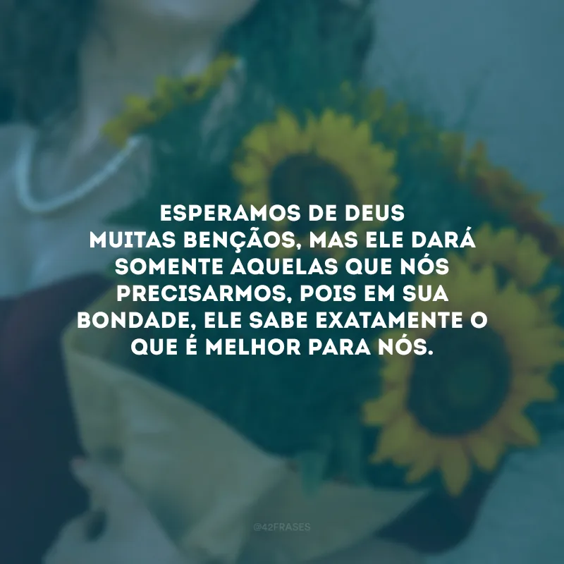 Esperamos de Deus muitas bençãos, mas Ele dará somente aquelas que nós precisarmos, pois em Sua bondade, Ele sabe exatamente o que é melhor para nós.