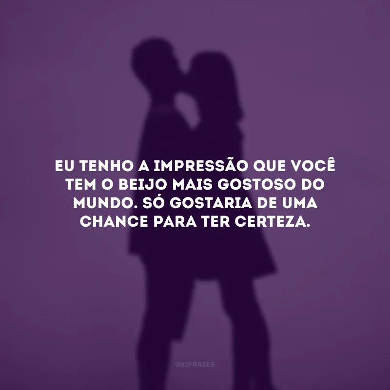 Eu tenho a impressão que você tem o beijo mais gostoso do mundo. Só gostaria de uma chance para ter certeza.