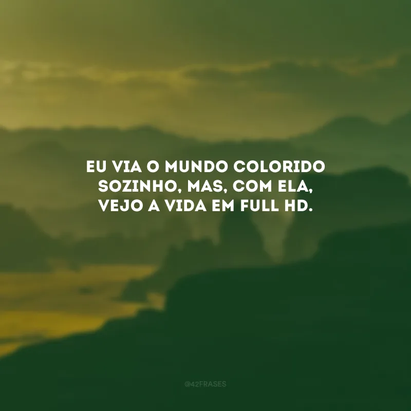 Eu via o mundo colorido sozinho, mas, com ela, vejo a vida em full HD. 
