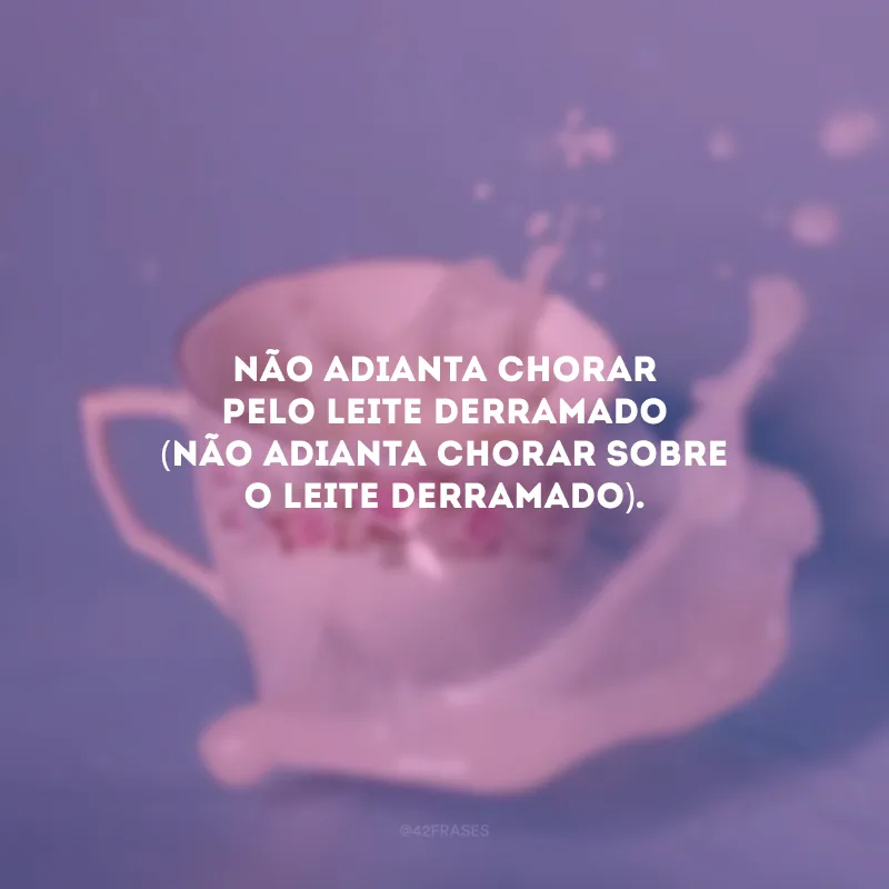 Não adianta chorar pelo leite derramado (não adianta chorar sobre o leite derramado).