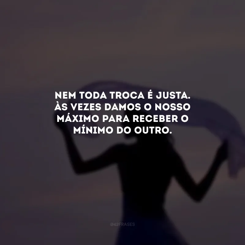 Nem toda troca é justa. Às vezes damos o nosso máximo para receber o mínimo do outro. 