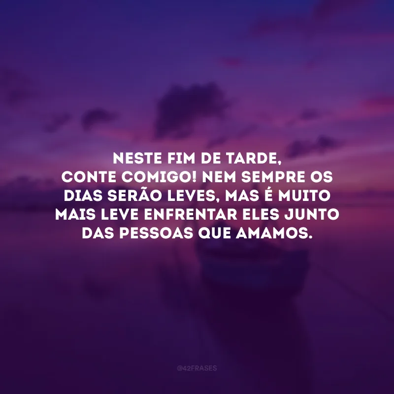 Neste fim de tarde, conte comigo! Nem sempre os dias serão leves, mas é muito mais leve enfrentar eles junto das pessoas que amamos. 