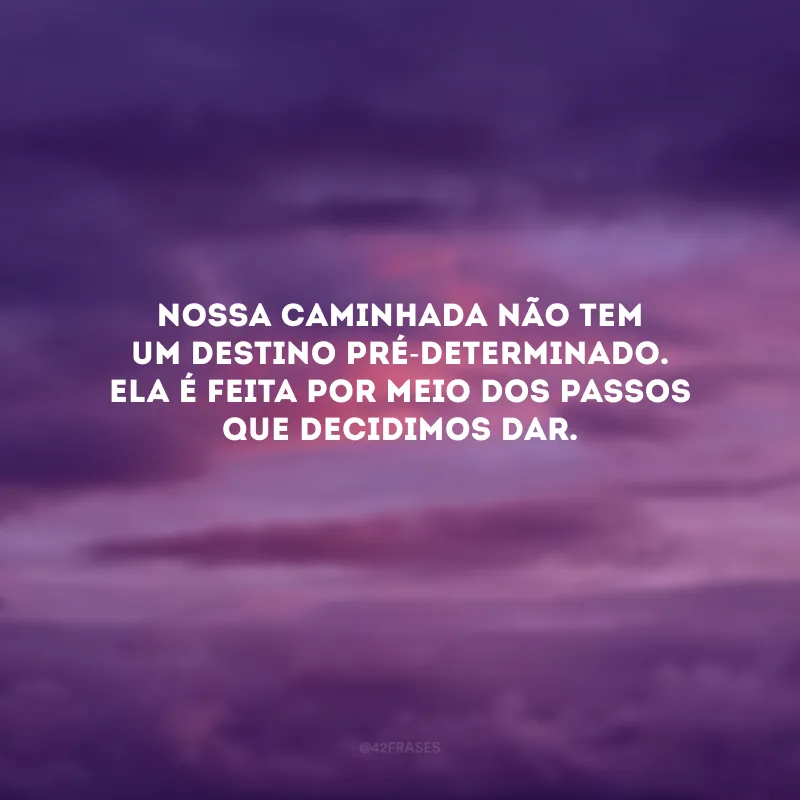 Nossa caminhada não tem um destino pré-determinado. Ela é feita por meio dos passos que decidimos dar. 