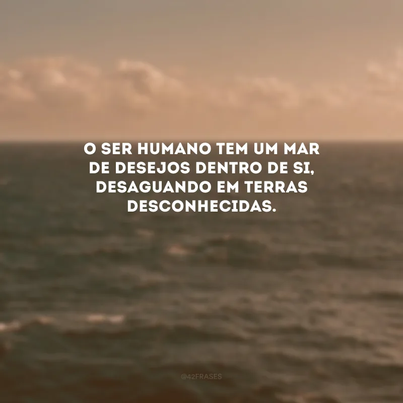 O ser humano tem um mar de desejos dentro de si, desaguando em terras desconhecidas. 