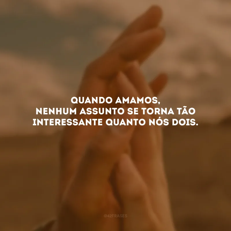 Quando amamos, nenhum assunto se torna tão interessante quanto nós dois.
