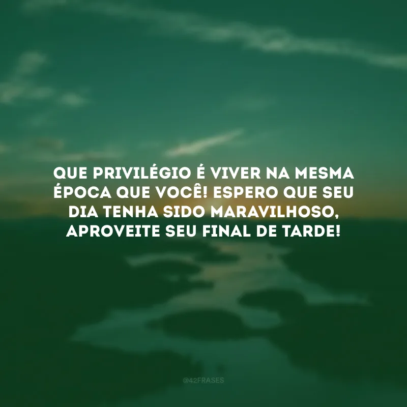 Que privilégio é viver na mesma época que você! Espero que seu dia tenha sido maravilhoso, aproveite seu final de tarde!