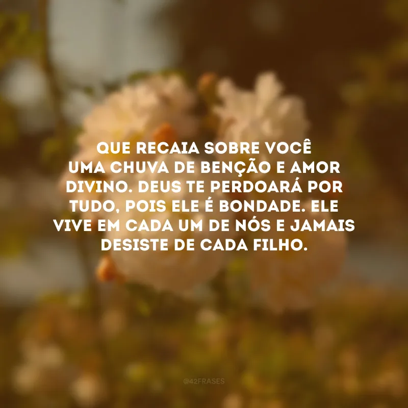 Que recaia sobre você uma chuva de benção e amor divino. Deus te perdoará por tudo, pois Ele é bondade. Ele vive em cada um de nós e jamais desiste de cada filho. 