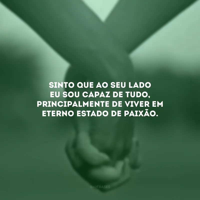 Sinto que ao seu lado eu sou capaz de tudo, principalmente de viver em eterno estado de paixão.