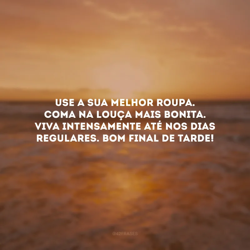 Use a sua melhor roupa. Coma na louça mais bonita. Viva intensamente até nos dias regulares. Bom final de tarde!