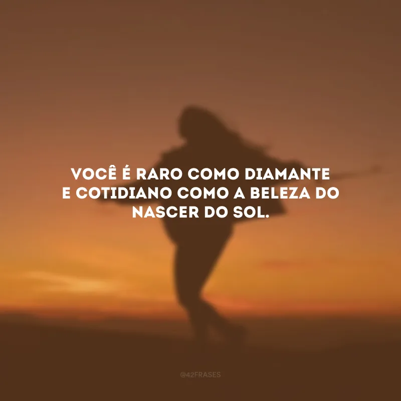 Você é raro como diamante e cotidiano como a beleza do nascer do Sol.