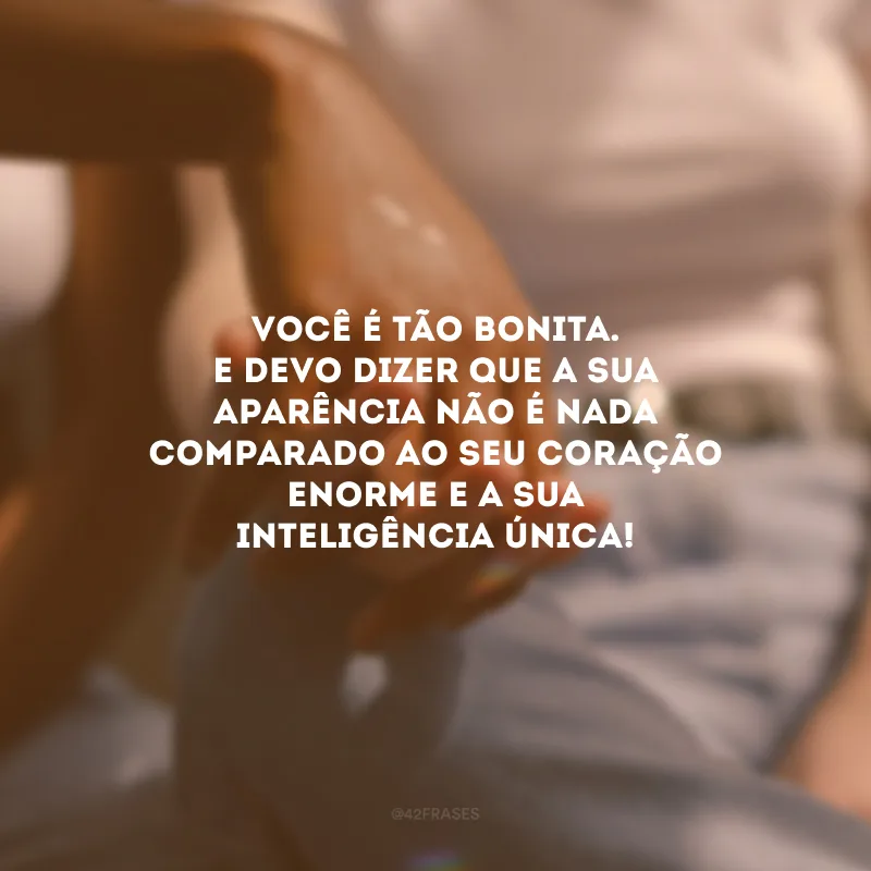 Você é tão bonita. E devo dizer que a sua aparência não é nada comparado ao seu coração enorme e a sua inteligência única!