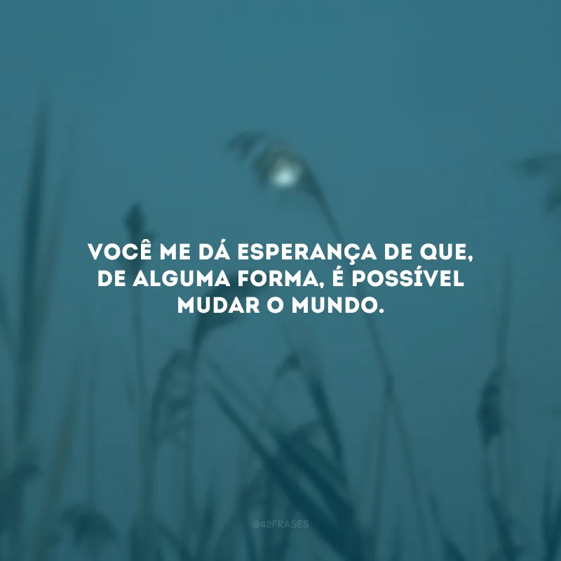 Você me dá esperança de que, de alguma forma, é possível mudar o mundo.