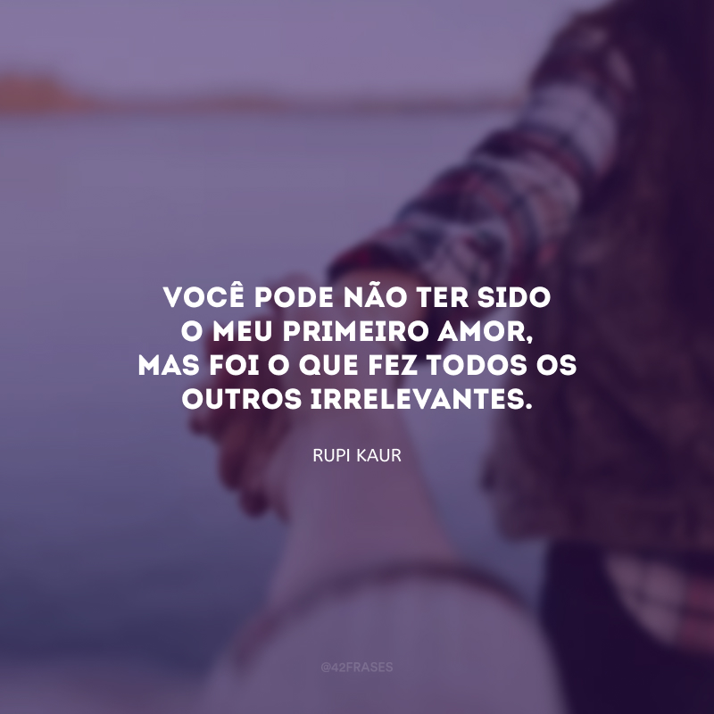 Você pode não ter sido o meu primeiro amor, mas foi o que fez todos os outros irrelevantes.