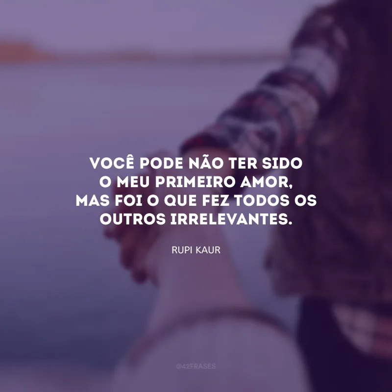 Você pode não ter sido o meu primeiro amor, mas foi o que fez todos os outros irrelevantes.