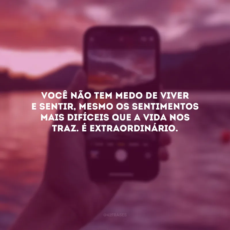 Você não tem medo de viver e sentir, mesmo os sentimentos mais difíceis que a vida nos traz. É extraordinário.