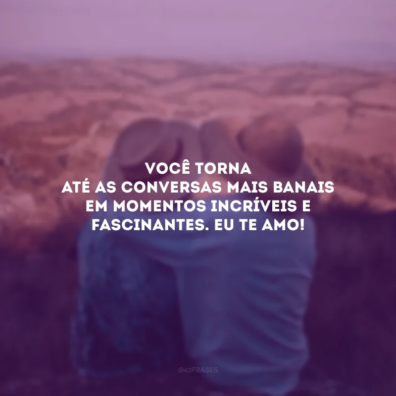 Você torna até as conversas mais banais em momentos incríveis e fascinantes. Eu te amo!
