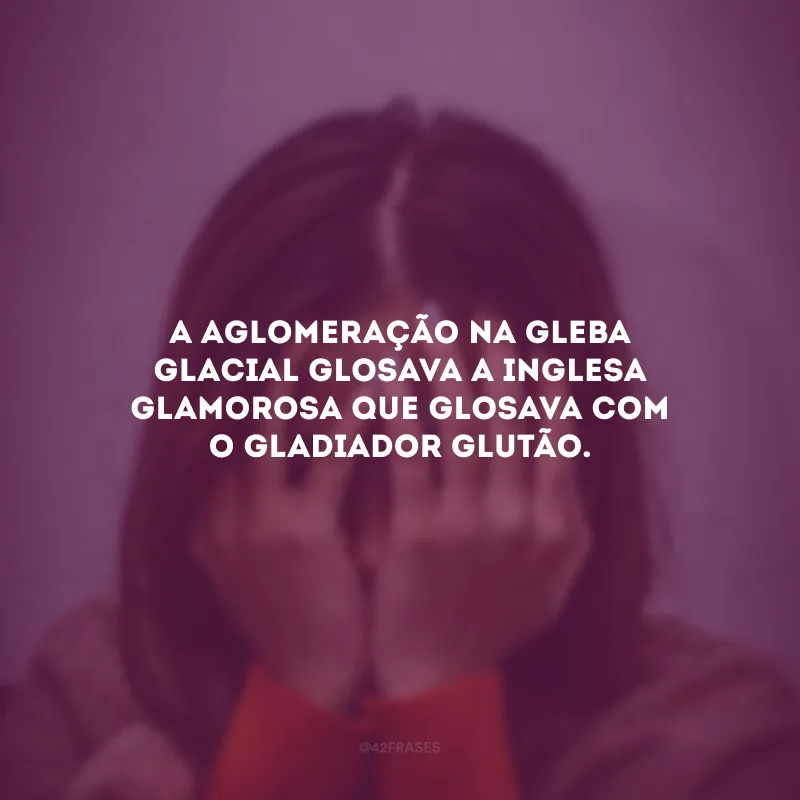 A aglomeração na gleba glacial glosava a inglesa glamorosa que glosava com o gladiador glutão.
