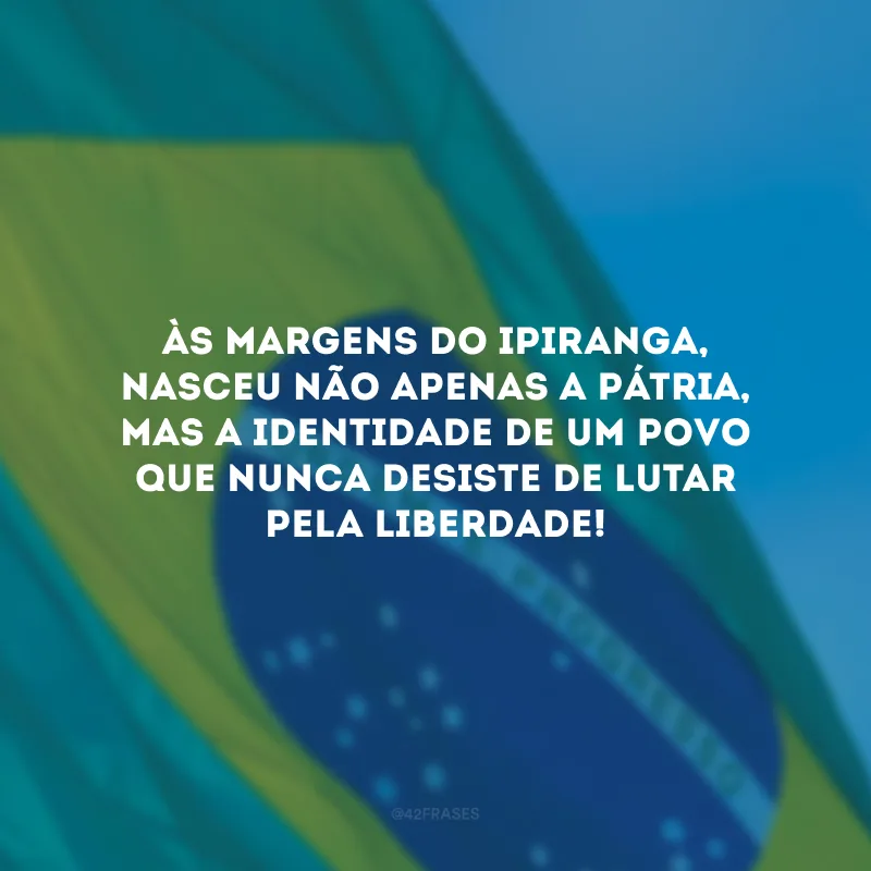 Às margens do Ipiranga, nasceu não apenas a Pátria, mas a identidade de um povo que nunca desiste de lutar pela liberdade! 
