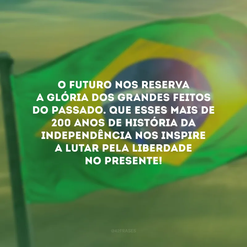 O futuro nos reserva a glória dos grandes feitos do passado. Que esses mais de 200 anos de história da Independência nos inspire a lutar pela liberdade no presente!