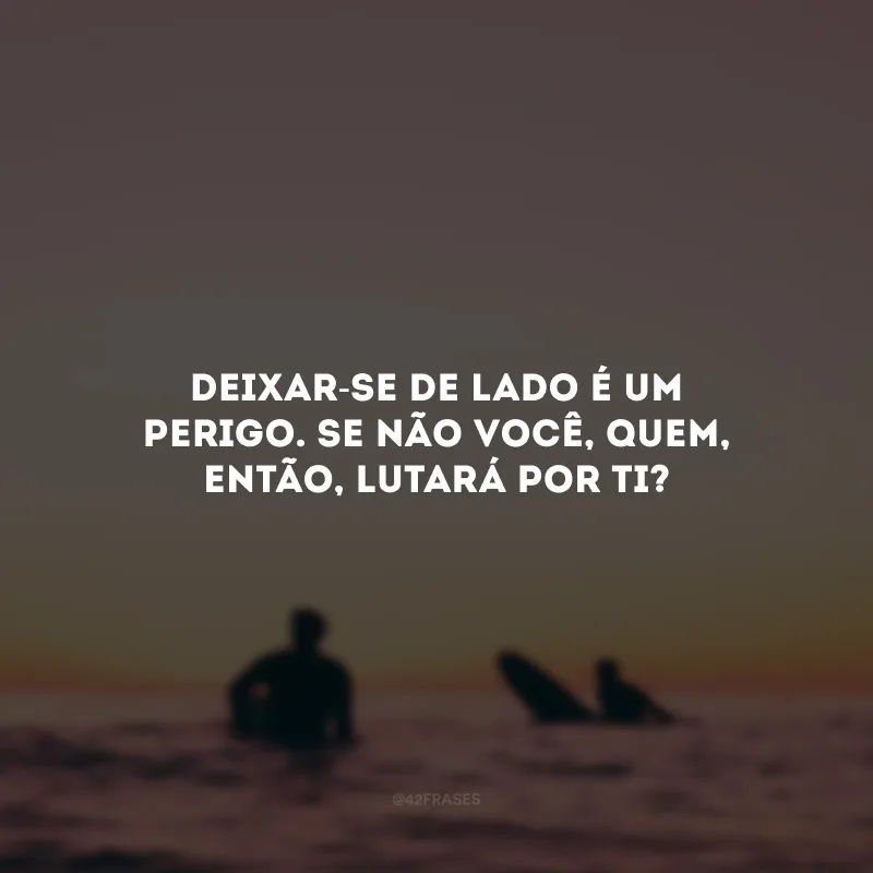 Deixar-se de lado é um perigo. Se não você, quem, então, lutará por ti?