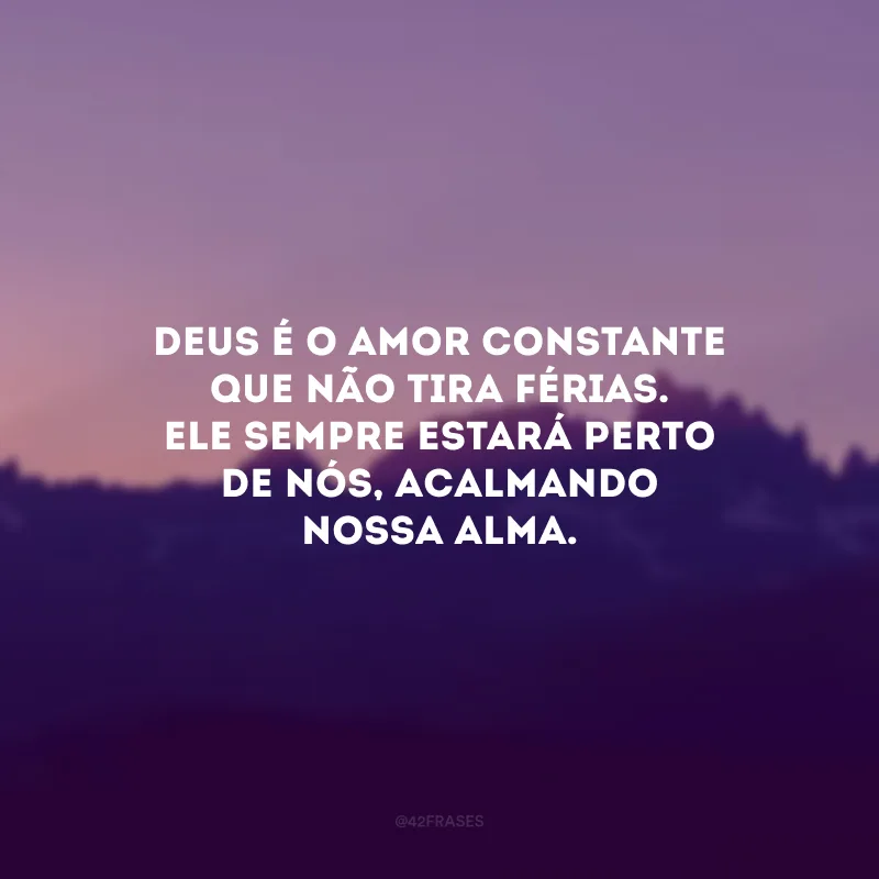 Deus é o amor constante que não tira férias. Ele sempre estará perto de nós, acalmando nossa alma.