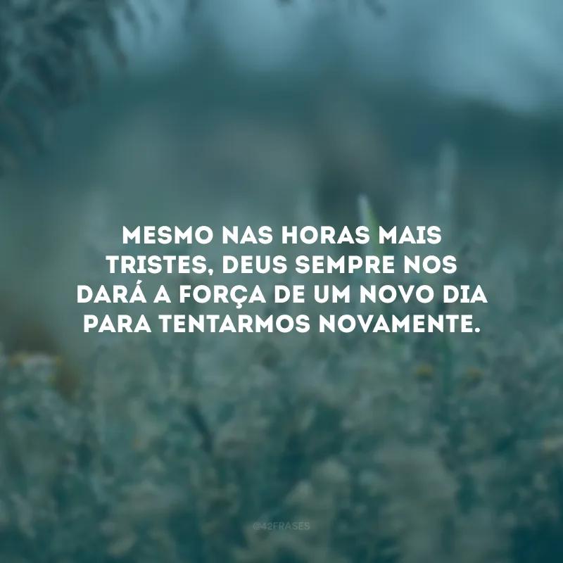 Mesmo nas horas mais tristes, Deus sempre nos dará a força de um novo dia para tentarmos novamente.