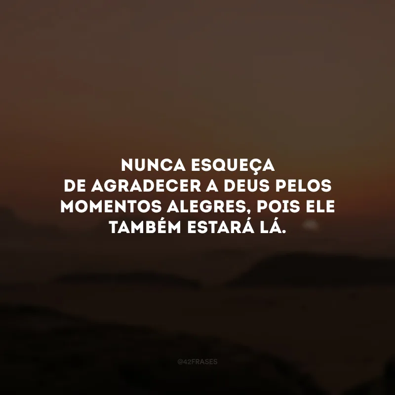 Nunca esqueça de agradecer a Deus pelos momentos alegres, pois Ele também estará lá. 