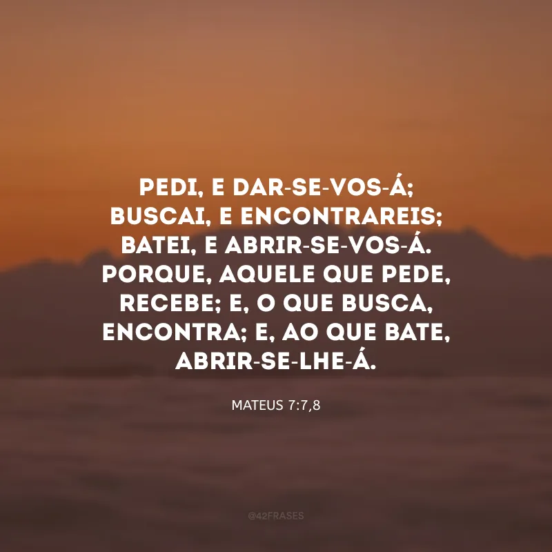 Pedi, e dar-se-vos-á; buscai, e encontrareis; batei, e abrir-se-vos-á. Porque, aquele que pede, recebe; e, o que busca, encontra; e, ao que bate, abrir-se-lhe-á. 