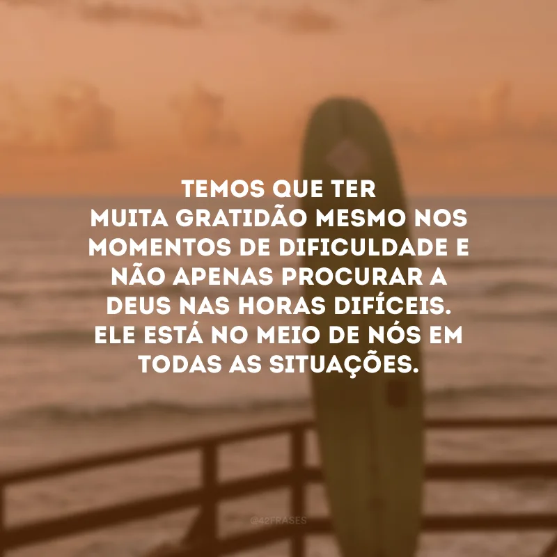 Temos que ter muita gratidão mesmo nos momentos de dificuldade e não apenas procurar a Deus nas horas difíceis. Ele está no meio de nós em todas as situações.