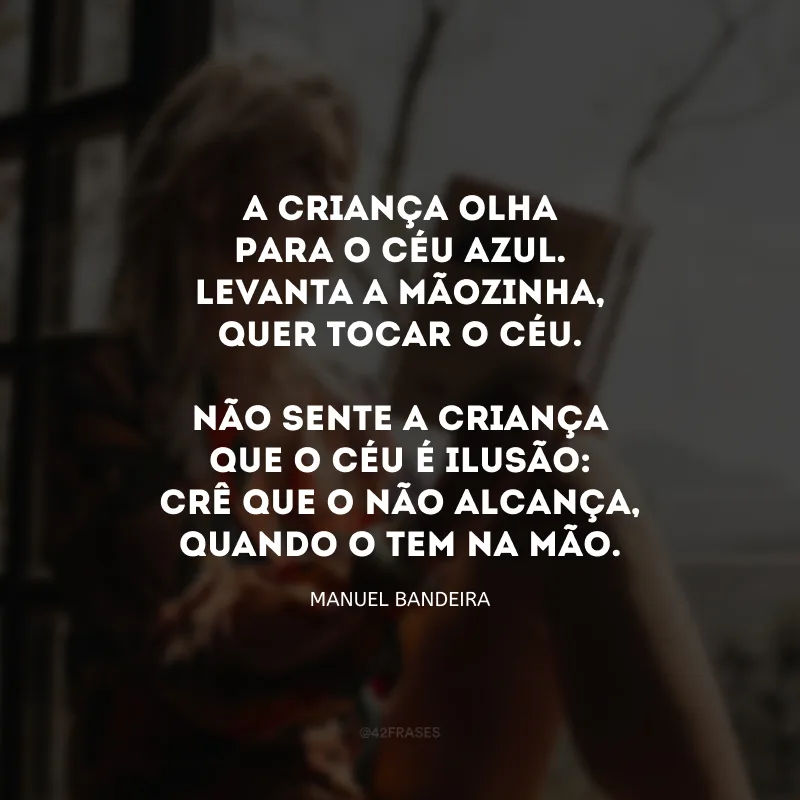 A criança olha Para o céu azul. Levanta a mãozinha, Quer tocar o céu. Não sente a criança Que o céu é ilusão: Crê que o não alcança, Quando o tem na mão.  