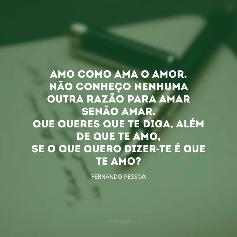 Amo como ama o amor.Não conheço nenhuma outra razão para amar senão amar.Que queres que te diga, além de que te amo,se o que quero dizer-te é que te amo?