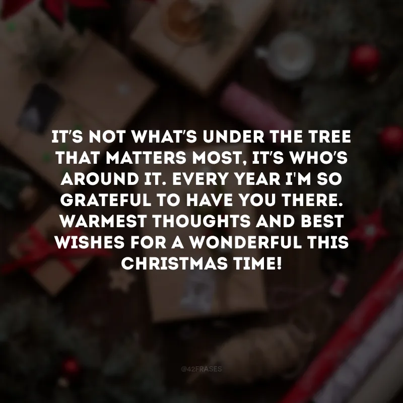 It’s not what’s under the tree that matters most, it’s who’s around it. Every year I\'m so grateful to have you there. Warmest thoughts and best wishes for a wonderful this Christmas time!

(O que mais importa não é o que está debaixo da árvore, mas sim quem está ao seu redor. Todos os anos sou muito grato por ter você lá. 
Os mais calorosos pensamentos e votos de um Natal maravilhoso!)