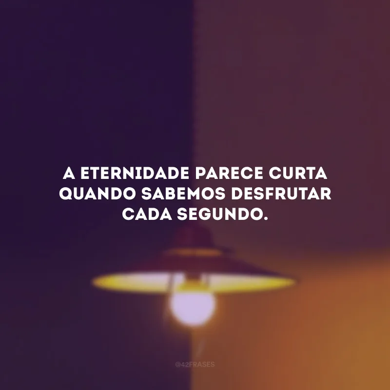 A eternidade parece curta quando sabemos desfrutar cada segundo.