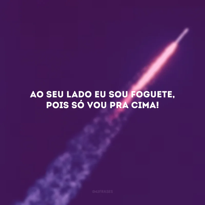 Ao seu lado eu sou foguete, pois só vou pra cima! 