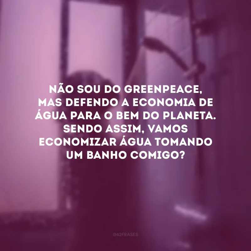 Não sou do Greenpeace, mas defendo a economia de água para o bem do planeta. Sendo assim, vamos economizar água tomando um banho comigo? 