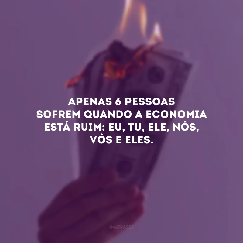 Apenas 6 pessoas sofrem quando a economia está ruim: eu, tu, ele, nós, vós e eles.