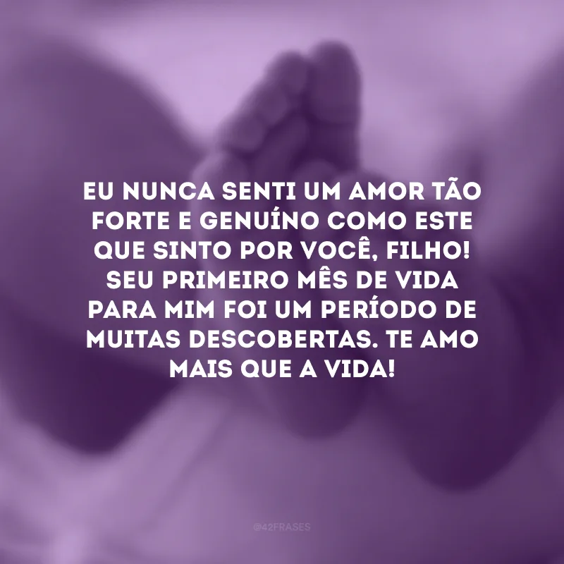 Eu nunca senti um amor tão forte e genuíno como este que sinto por você, filho! Seu primeiro mês de vida para mim foi um período de muitas descobertas. Te amo mais que a vida!
