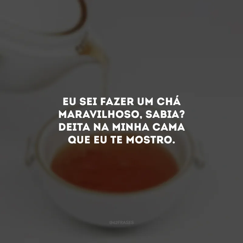 Eu sei fazer um chá maravilhoso, sabia? Deita na minha cama que eu te mostro. 