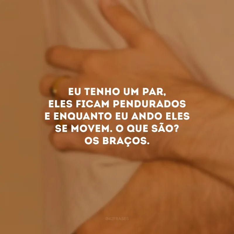 Eu tenho um par, eles ficam pendurados e enquanto eu ando eles se movem. O que são? Os braços.