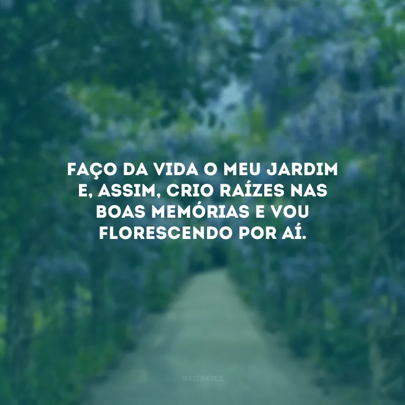 Faço da vida o meu jardim e, assim, crio raízes nas boas memórias e vou florescendo por aí. 
