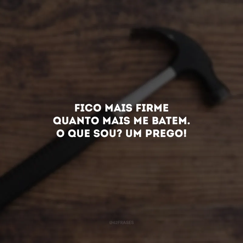 Fico mais firme quanto mais me batem. O que sou? Um prego! 