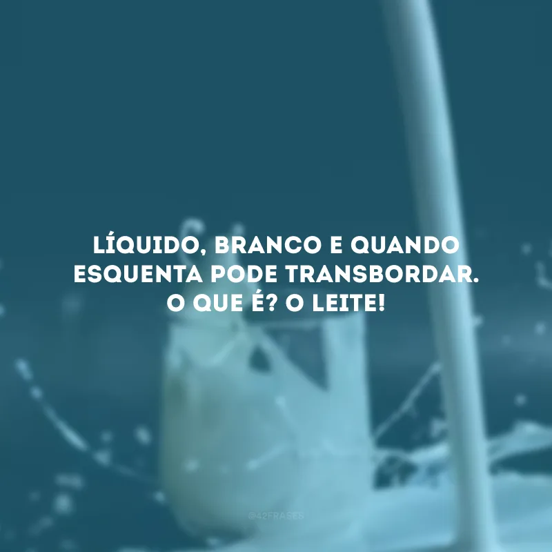 Líquido, branco e quando esquenta pode transbordar. O que é? O leite! 