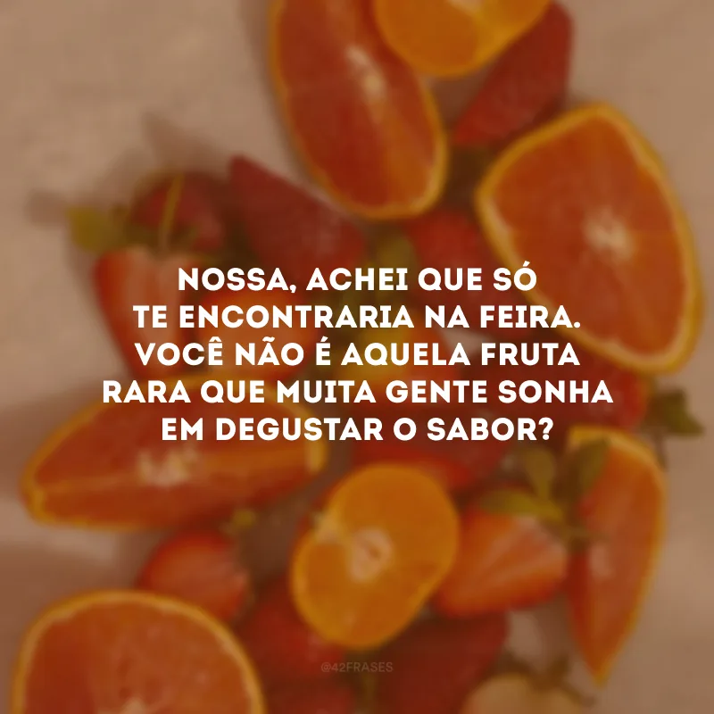 Nossa, achei que só te encontraria na feira. Você não é aquela fruta rara que muita gente sonha em degustar o sabor? 