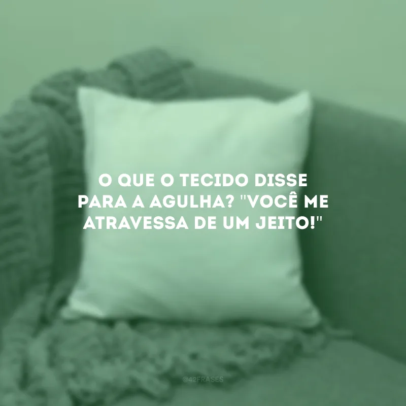 O que o tecido disse para a agulha? \"Você me atravessa de um jeito!\" 