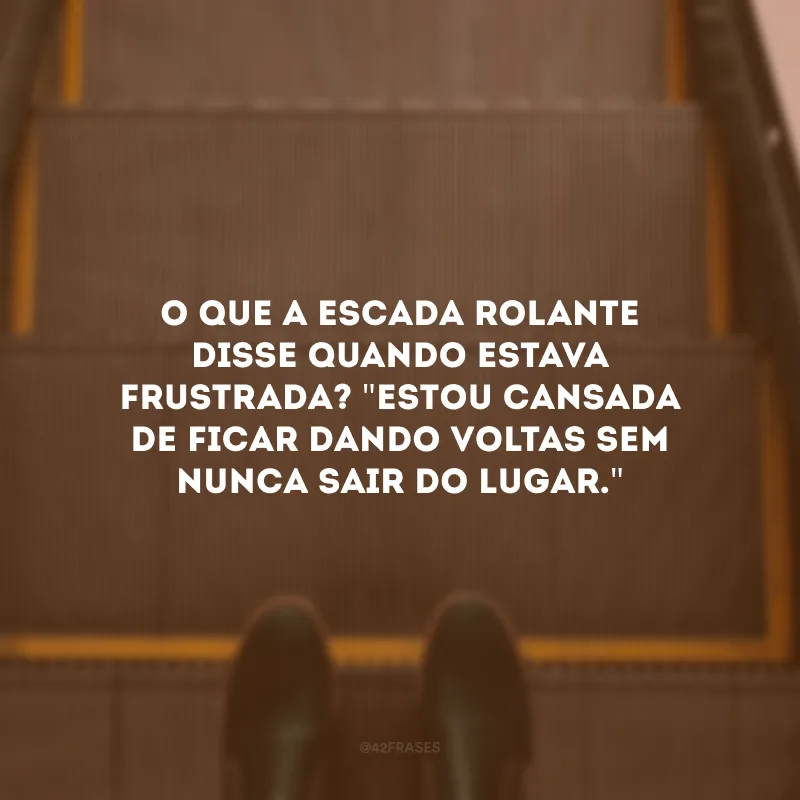 O que a escada rolante disse quando estava frustrada? \"Estou cansada de ficar dando voltas sem nunca sair do lugar.\" 