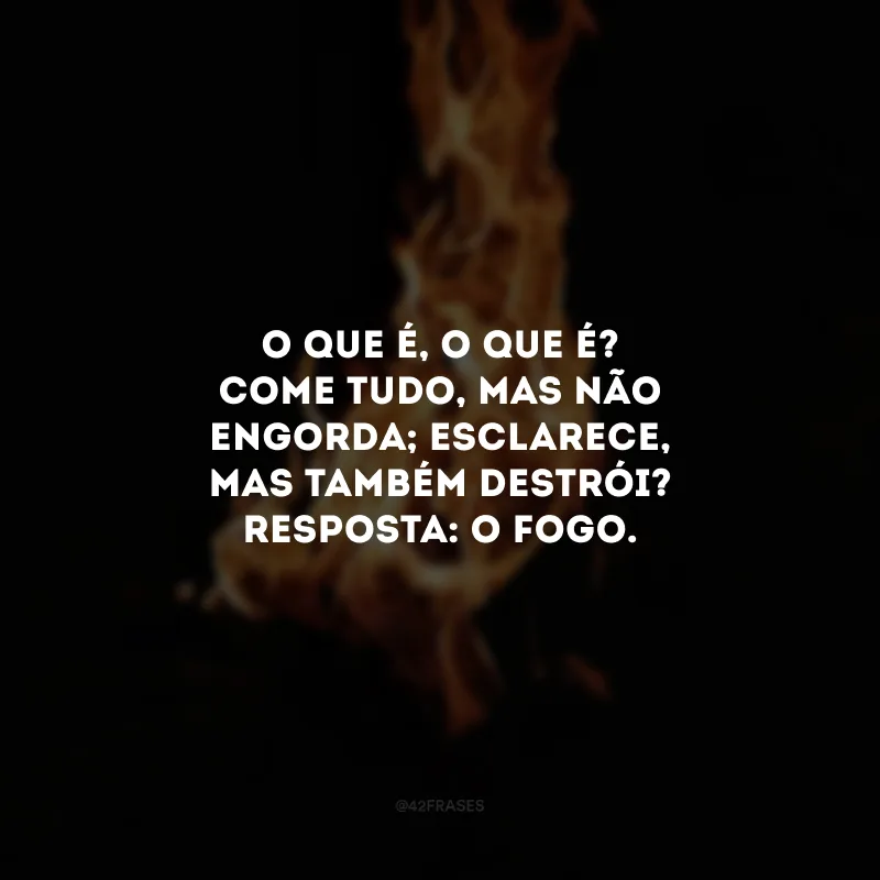 O que é, o que é? Come tudo, mas não engorda; esclarece, mas também destrói? Resposta: O fogo.