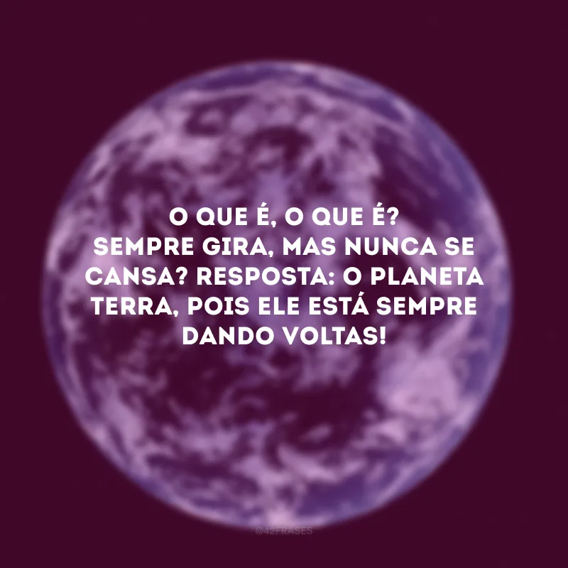 O que é, o que é? Sempre gira, mas nunca se cansa? Resposta: O planeta terra, pois ele está sempre dando voltas! 