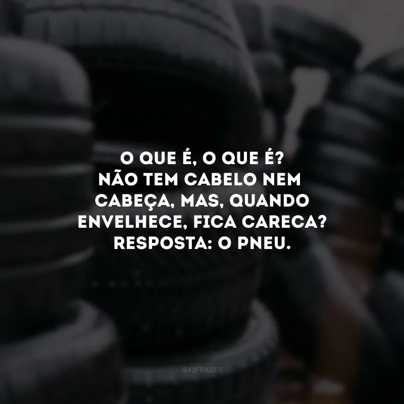 O que é, o que é? Não tem cabelo nem cabeça, mas, quando envelhece, fica careca? Resposta: O pneu. 
