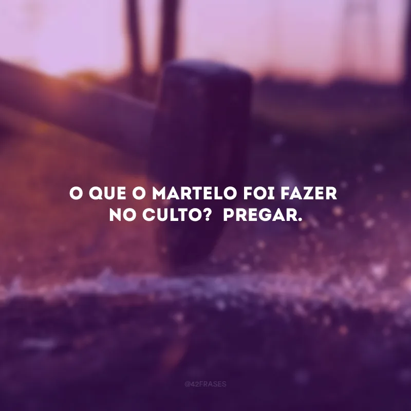 O que o martelo foi fazer no culto?  Pregar.