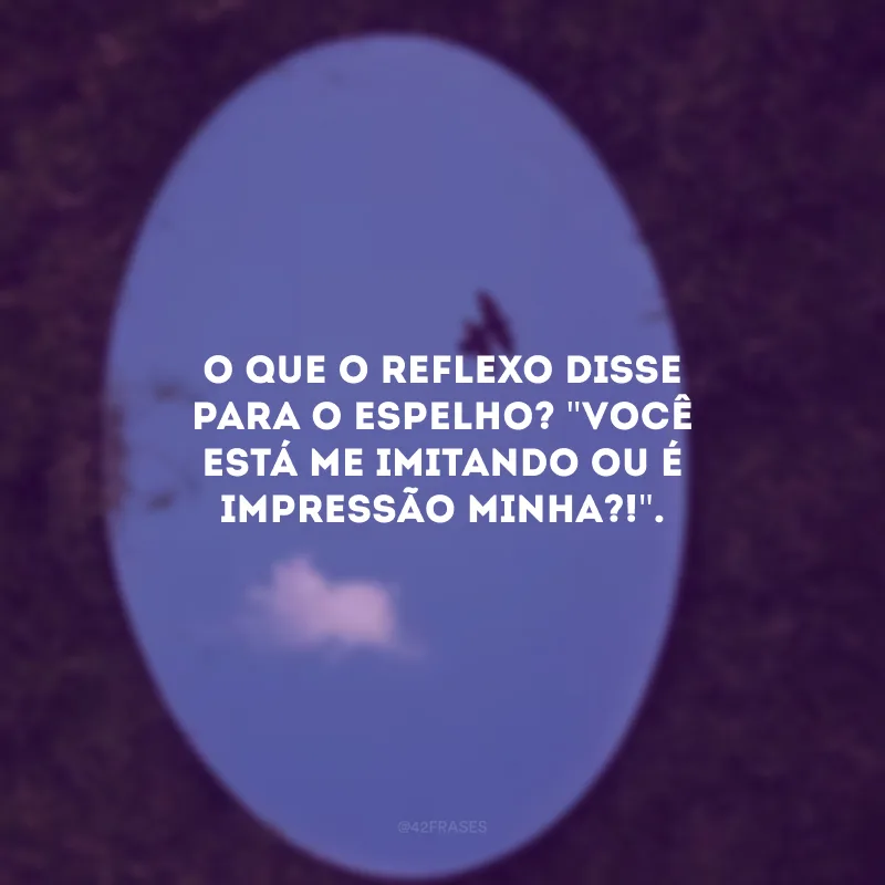 O que o reflexo disse para o espelho? \"Você está me imitando ou é impressão minha?!\".